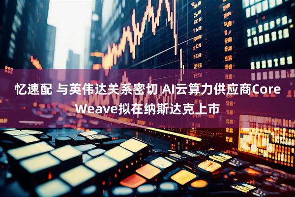 忆速配 与英伟达关系密切 AI云算力供应商CoreWeave拟在纳斯达克上市