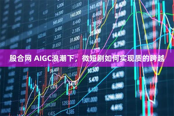 股合网 AIGC浪潮下，微短剧如何实现质的跨越