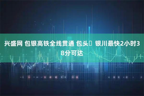 兴盛网 包银高铁全线贯通 包头⇌银川最快2小时38分可达