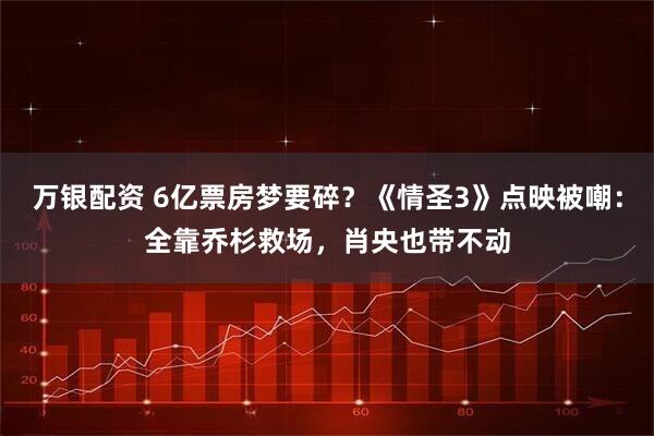 万银配资 6亿票房梦要碎？《情圣3》点映被嘲：全靠乔杉救场，肖央也带不动