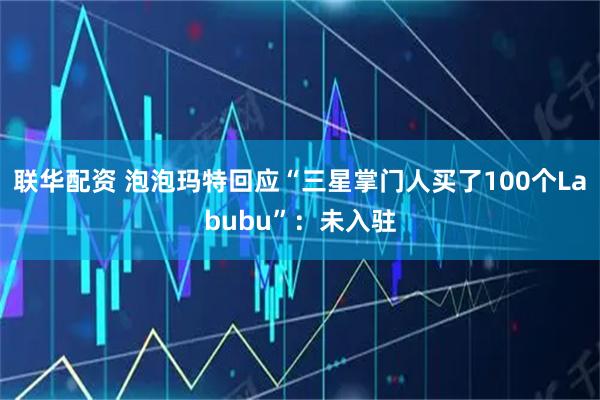 联华配资 泡泡玛特回应“三星掌门人买了100个Labubu”：未入驻
