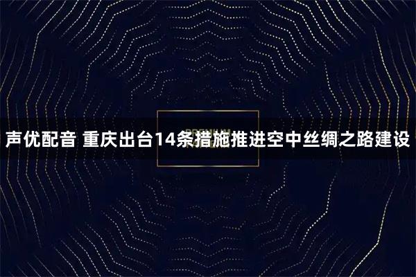 声优配音 重庆出台14条措施推进空中丝绸之路建设